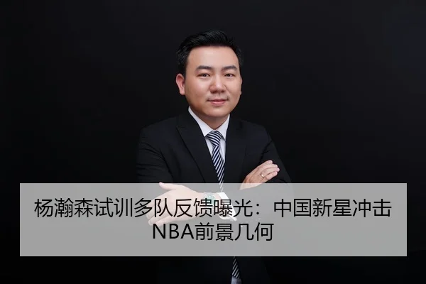 杨瀚森试训多队反馈曝光：中国新星冲击NBA前景几何
