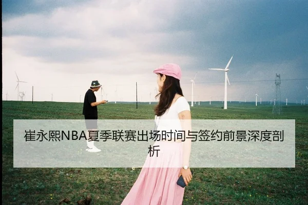 崔永熙NBA夏季联赛出场时间与签约前景深度剖析