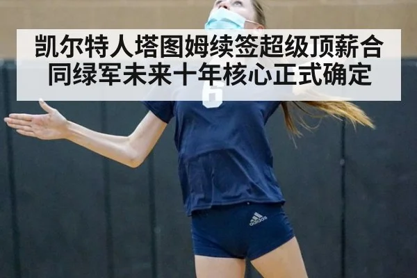 凯尔特人塔图姆续签超级顶薪合同绿军未来十年核心正式确定